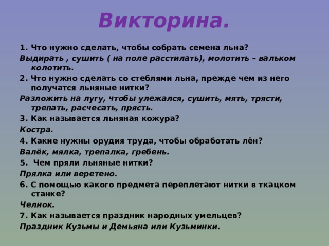 Викторина. Что нужно сделать, чтобы собрать семена льна? Выдирать , сушить ( на поле расстилать), молотить – вальком колотить. 2. Что нужно сделать со стеблями льна, прежде чем из него получатся льняные нитки? Разложить на лугу, чтобы улежался, сушить, мять, трясти, трепать, расчесать, прясть. 3. Как называется льняная кожура? Костра. 4. Какие нужны орудия труда, чтобы обработать лён? Валёк, мялка, трепалка, гребень. 5. Чем пряли льняные нитки? Прялка или веретено. 6. С помощью какого предмета переплетают нитки в ткацком станке? Челнок. 7. Как называется праздник народных умельцев? Праздник Кузьмы и Демьяна или Кузьминки. 