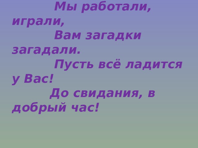  Мы работали, играли,  Вам загадки загадали.  Пусть всё ладится у Вас!  До свидания, в добрый час! 