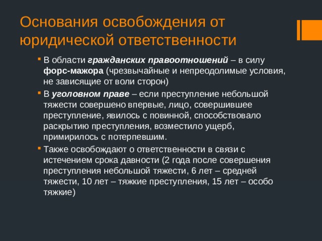 Основания освобождения от юридической ответственности В области гражданских правоотношений – в силу форс-мажора (чрезвычайные и непреодолимые условия, не зависящие от воли сторон) В уголовном праве – если преступление небольшой тяжести совершено впервые, лицо, совершившее преступление, явилось с повинной, способствовало раскрытию преступления, возместило ущерб, примирилось с потерпевшим. Также освобождают о ответственности в связи с истечением срока давности (2 года после совершения преступления небольшой тяжести, 6 лет – средней тяжести, 10 лет – тяжкие преступления, 15 лет – особо тяжкие) 