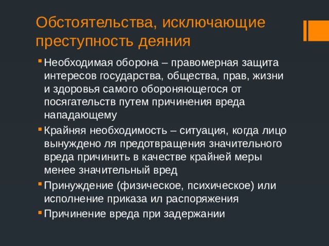 Обстоятельства, исключающие преступность деяния Необходимая оборона – правомерная защита интересов государства, общества, прав, жизни и здоровья самого обороняющегося от посягательств путем причинения вреда нападающему Крайняя необходимость – ситуация, когда лицо вынуждено ля предотвращения значительного вреда причинить в качестве крайней меры менее значительный вред Принуждение (физическое, психическое) или исполнение приказа ил распоряжения Причинение вреда при задержании 