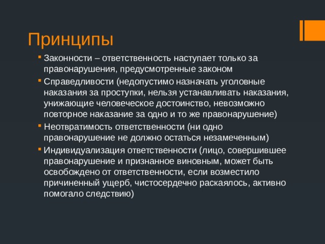 Принципы Законности – ответственность наступает только за правонарушения, предусмотренные законом Справедливости (недопустимо назначать уголовные наказания за проступки, нельзя устанавливать наказания, унижающие человеческое достоинство, невозможно повторное наказание за одно и то же правонарушение) Неотвратимость ответственности (ни одно правонарушение не должно остаться незамеченным) Индивидуализация ответственности (лицо, совершившее правонарушение и признанное виновным, может быть освобождено от ответственности, если возместило причиненный ущерб, чистосердечно раскаялось, активно помогало следствию) 