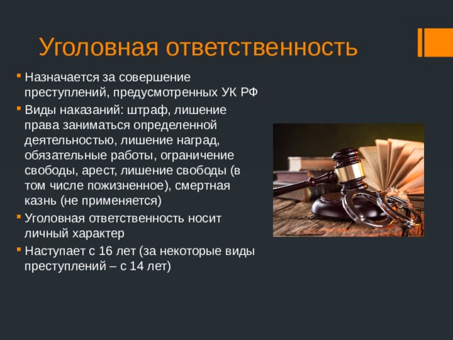 Уголовная ответственность Назначается за совершение преступлений, предусмотренных УК РФ Виды наказаний: штраф, лишение права заниматься определенной деятельностью, лишение наград, обязательные работы, ограничение свободы, арест, лишение свободы (в том числе пожизненное), смертная казнь (не применяется) Уголовная ответственность носит личный характер Наступает с 16 лет (за некоторые виды преступлений – с 14 лет) 