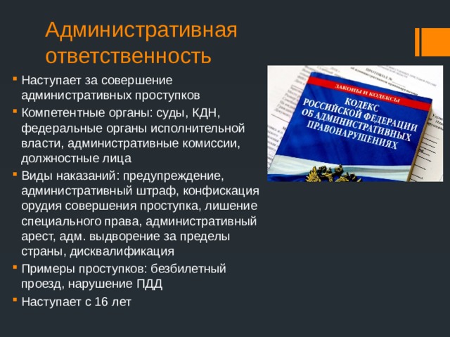 Административная ответственность Наступает за совершение административных проступков Компетентные органы: суды, КДН, федеральные органы исполнительной власти, административные комиссии, должностные лица Виды наказаний: предупреждение, административный штраф, конфискация орудия совершения проступка, лишение специального права, административный арест, адм. выдворение за пределы страны, дисквалификация Примеры проступков: безбилетный проезд, нарушение ПДД Наступает с 16 лет 