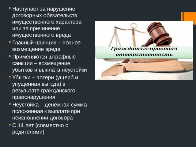 Наступает за нарушение договорных обязательств имущественного характера или за причинение имущественного вреда Главный принцип – полное возмещение вреда Применяются штрафные санкции – возмещение убытков и выплата неустойки Убытки – потери (ущерб и упущенная выгода) в результате гражданского правонарушения Неустойка – денежная сумма положенная к выплате при неисполнении договора С 14 лет (совместно с родителями) 