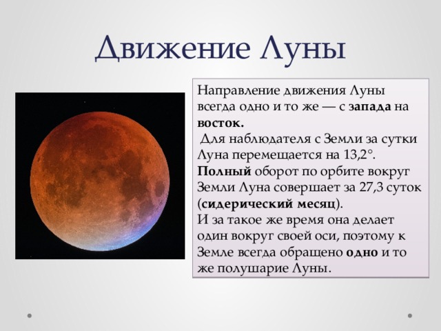 Движение Луны Направление движения Луны всегда одно и то же — с запада на восток.  Для наблюдателя с Земли за сутки Луна перемещается на 13,2°. Полный оборот по орбите вокруг Земли Луна совершает за 27,3 суток ( сидерический месяц ). И за такое же время она делает один вокруг своей оси, поэтому к Земле всегда обращено одно и то же полушарие Луны. 