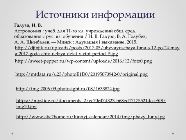Источники информации Галузо, И. В. Астрономия : учеб. для 11-го кл. учреждений общ. сред. образования с рус. яз. обучения / И. В. Галузо, В. А. Голубев, А. А. Шимбалёв. — Минск : Адукацыя і выхаванне, 2015. http://djinjik.ru/uploads/posts/2017-05/ubyvayuschaya-luna-s-12-po-24-maya-2017-goda-chto-nelzya-delat-v-etot-period_5.jpg  http://sweet-pepper.ru/wp-content/uploads/2016/12/foto0.png  http://mtdata.ru/u23/photoE1D0/20195070942-0/original.png  http://img-2006-09.photosight.ru/08/1633824.jpg  https://myslide.ru/documents_2/ec70e47d327cb68ed17175521dcce5f8/img20.jpg  http://www.abc2home.ru/lunnyj_calendar/2014/img/phazy_luny.jpg  