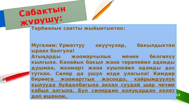 Сабактын жүрүшү: Тарбиялык саатты жыйынтыктоо:   Мугалим: Урматтуу окуучулар, бакылдыктан ыраак болгула! Атыӊарды жоомарчылык менен белгилүү кылгыла. Калайык бакыл жана төрөпейил адамды душман, жоомарт жана кушпейил адамды дос туткан. Силер да ушул изди улагыла! Кимдир бирөө гө жоомарттык жасоодо, кайрымдуулук кылууда буйдалбагыла аккан суудай шар чечим кабыл алгыла. Бул силердин колуӊардан келет деп ишенем.  