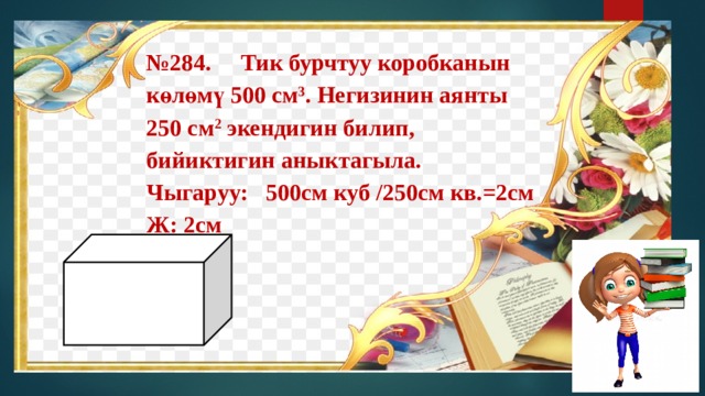 № 284. Тик бурчтуу коробканын көлөмү 500 см 3 . Негизинин аянты 250 см 2 экендигин билип, бийиктигин аныктагыла. Чыгаруу: 500см куб /250см кв.=2см  Ж: 2см 