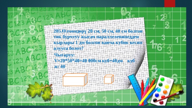 Өлчөмдөрү 20 см, 50 см, 40 см болгон тик бурчтуу жыгач параллелепипедден кырлары 1 дм болгон канча кубик кесип алууга болот?  Чыгаруу: V=20*50*40=40 000cм куб=40дм куб  ж: 40 