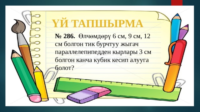 ҮЙ ТАПШЫРМА № 286. Өлчөмдөрү 6 см, 9 см, 12 см болгон тик бурчтуу жыгач параллелепипедден кырлары 3 см болгон канча кубик кесип алууга болот? 
