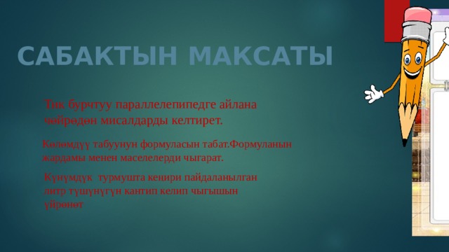 САБАКТЫН МАКСАТЫ Тик бурчтуу параллелепипедге айлана чөйрөдөн мисалдарды келтирет. Көлөмдүү табуунун формуласын табат.Формуланын жардамы менен маселелерди чыгарат. Күнүмдүк турмушта кеңири пайдаланылган литр түшүнүгүн кантип келип чыгышын үйрөнөт 
