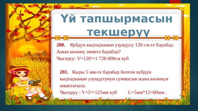 Үй тапшырмасын текшерүү 280. Кубдун кырларынын узундугу 120 см-ге барабар. Анын көлөмү эмнеге барабар? Чыгаруу: V=120 3 =1 728 000см куб 281. Кыры 5 мм-ге барабар болгон кубдун кырларынын узундугунун суммасын жана көлөмүн аныктагыла. Чыгаруу : V=5 3 =125мм куб L=5мм*12=60мм . 