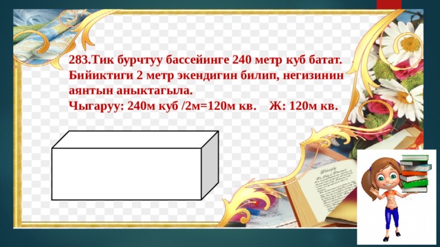 Тик бурчтуу бассейинге 240 метр куб батат. Бийиктиги 2 метр экендигин билип, негизинин аянтын аныктагыла. Чыгаруу: 240м куб /2м=120м кв. Ж: 120м кв.       