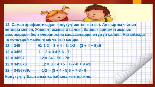 12. Самар арифметикадан көнүгүү иштеп жаткан. Ал сыртка чыгып кетээри менен, Жаңыл тамашага салып, бардык арифметикалык амалдардын белгилерин жана кашаааларды өчүрүп салды. Натыйжада төмөнкүдөй жыйынтык чыгып калды: 12 = 345 Ж: 1·2 = 3 + 4 - 5; 1·2 = (3 + 4 + 5):6 12 = 3456 1 + 2 = 3·4·5:6 - 7; 12 = 34567 12 = 34 + 56 - 78; 12 = 345678 12 = 3 + 4 +5 + 6-7-8 + 9 же 12 = 3456789. 1·2 = (3 + 4 - 5)6 + 7-8 - 9. Көнүгүүгү баштапкы калыбына келтиргиле. 