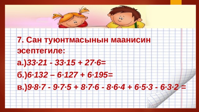 7. Сан туюнтмасынын маанисин эсептегиле: а.) 33·21 - 33·15 + 27·6 = б.) 6·132 – 6·127 + 6·195 = в.) 9·8·7 - 9·7·5 + 8·7·6 - 8·6·4 + 6·5·3 - 6·3·2  = 