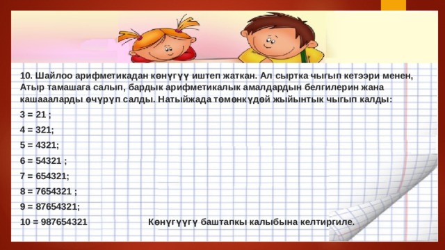10. Шайлоо арифметикадан көнүгүү иштеп жаткан. Ал сыртка чыгып кетээри менен, Атыр тамашага салып, бардык арифметикалык амалдардын белгилерин жана кашаааларды өчүрүп салды. Натыйжада төмөнкүдөй жыйынтык чыгып калды: 3 = 21 ; 4 = 321; 5 = 4321; 6 = 54321 ; 7 = 654321; 8 = 7654321 ; 9 = 87654321; 10 = 987654321 Көнүгүүгү баштапкы калыбына келтиргиле. 