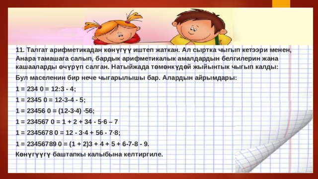 11. Талгат арифметикадан көнүгүү иштеп жаткан. Ал сыртка чыгып кетээри менен, Анара тамашага салып, бардык арифметикалык амалдардын белгилерин жана кашааларды өчүрүп салган. Натыйжада төмөнкүдөй жыйынтык чыгып калды: Бул маселенин бир нече чыгарылышы бар. Алардын айрымдары: 1 = 234 0 = 12:3 - 4; 1 = 2345 0 = 12-3-4 - 5; 1 = 23456 0 = (12-3·4) ·56; 1 = 234567 0 = 1 + 2 + 34 - 5·6 – 7 1 = 2345678 0 = 12 - 3·4 + 56 - 7·8; 1 = 23456789 0 = (1 + 2)3 + 4 + 5 + 6-7-8 - 9. Көнүгүүгү баштапкы калыбына келтиргиле. 