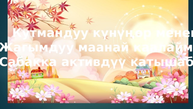 Кутмандуу күнүңөр менен Жагымдуу маанай каалаймын Сабакка активдүү катышабыз 