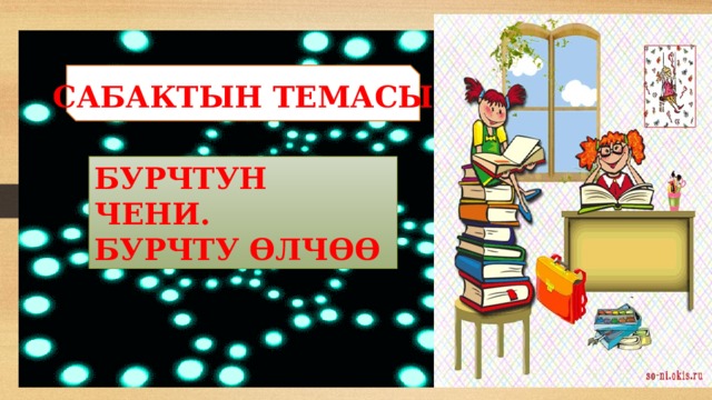 САБАКТЫН ТЕМАСЫ БУРЧТУН ЧЕНИ. БУРЧТУ ӨЛЧӨӨ 