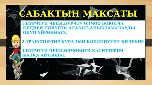 САБАКТЫН МАКСАТЫ 1.БУРЧТУН ЧЕНИ,БУРЧТУ ӨЛЧӨӨ БОЮНЧА  КЕҢИРИ ТҮШҮНҮК АЛАБЫЗ,АНЫКТАМАЛАРДЫ  ОКУП ҮЙРӨНӨБҮЗ.  2.ТРАНСПОРТИР КУРАЛЫН КОЛДОНУУНУ БИЛЕБИЗ  3.БУРЧТУН ЧЕНИ,ӨЛЧӨӨНҮН КАСИТТЕРИН ЖАТКА АЙТЫШАТ. 