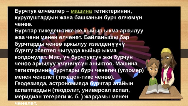 Бурчтук өлчөөлөр –  машина  тетиктеринин, курулуштардын жана башканын бурч өлчөмүн ченөө. Бурчтар тикеден-тике же кыйыр ыкма аркылуу жаа чени менен өлчөнөт. Байланышы бар бурчтарды ченөө аркылуу изилденүүчү бурчту эсептеп чыгууда кыйыр ыкма колдонулат. Мис, үч бурчтуктун эки бурчун ченөө аркылуу үчүнчүсүн аныктоо. Машина тетиктеринин бурчтары бурч ченегич (угломер) менен ченелет (тикеден-тике ченөө). Геодезияда, астрономияда бурчтар атайын аспаптардын (теодолит, универсал аспап, меридиан тегереги ж. б. ) жардамы менен ченелет. 