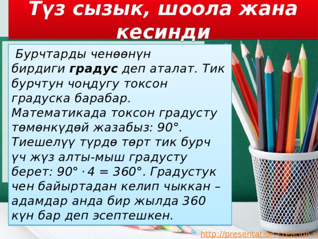 Түз сызык, шоола жана кесинди  Бурчтарды ченөөнүн бирдиги  градус  деп аталат. Тик бурчтун чоңдугу токсон градуска барабар. Математикада токсон градусту төмөнкүдөй жазабыз: 90°. Тиешелүү түрдө төрт тик бурч үч жүз алты-мыш градусту берет: 90° · 4 = 360°. Градустук чен байыртадан келип чыккан – адамдар анда бир жылда 360 күн бар деп эсептешкен. 