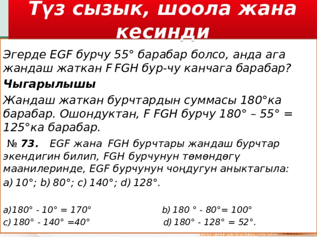 Түз сызык, шоола жана кесинди   Эгерде EGF бурчу 55° барабар болсо, анда ага жандаш жаткан F FGH бур-чу канчага барабар? Чыгарылышы Жандаш жаткан бурчтардын суммасы 180°ка барабар. Ошондуктан, F FGH бурчу 180° – 55° = 125°ка барабар.   №  73.    EGF   жана    FGH   бурчтары жандаш бурчтар экендигин билип,   FGH   бурчунун төмөндөгү маанилеринде, EGF бурчунун чоңдугун аныктагыла: a) 10°; b) 80°; c) 140°; d) 128°. а)180° - 10° = 170°  b) 180 ° - 80°= 100° c) 180° - 140° =40°  d) 180° - 128° = 52°. 