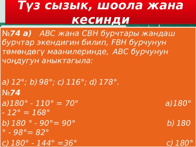 Түз сызык, шоола жана кесинди № 74 а)    АВС   жана   СВH   бурчтары жандаш бурчтар экендигин билип,   FВH бурчунун төмөндөгү маанилеринде,  АВС бурчунун чоңдугун аныктагыла:   a) 12°; b) 98°; c) 116°; d) 178°. № 74 а)180° - 110° = 70° а)180° - 12° = 168° b) 180 ° - 90°= 90° b) 180 ° - 98°= 82° c) 180° - 144° =36° c) 180° - 116° =64° d) 180° - 28° = 152°.  d) 180° - 158° = 22 