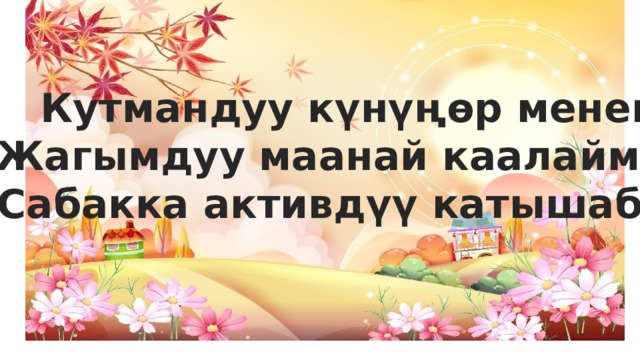 Кутмандуу күнүңөр менен Жагымдуу маанай каалаймын Сабакка активдүү катышабыз 