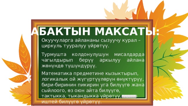 САБАКТЫН МАКСАТЫ: Окуучуларга айлананы сызуучу курал –циркуль тууралуу үйрөтүү. Турмушта колдонулушун мисалдарда чагылдырып берүү аркылуу айлана жөнүндө түшүндүрүү. Математика предметине кызыктырып, логикалык ой жүгүртүүлөрүн өнүктүрүү, бири-биринин пикирин уга билүүгө жана сыйлоого, өз оюн айта билүүгө, тактыкка, тыкандыкка үйрөтүү, топто иштей билүүгө үйрөтүү. 