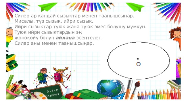 Силер ар кандай сызыктар менен таанышсынар. Мисалы, түз сызык, ийри сызык. Ийри сызыктар туюк жана туюк эмес болушу мүмкүн. Туюк ийри сызыктардын эң жөнөкөйү болуп  айлана  эсептелет. Силер аны менен таанышсыңар. 
