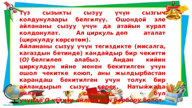Түз сызыкты сызуу үчүн сызгыч колдунулаары белгилүү. Ошондой эле айлананы сызуу үчүн да атайын курал колдонулат. Ал  циркуль  деп аталат (циркулду көрсөтөм). Айлананы сызуу үчүн тегиздикте (мисалга, кагаздын бетинде) кандайдыр бир чекитти ( О)  белгилеп алабыз. Андан кийин циркулдун ийне менен бекитилген учун ошол чекитке коюп, аны жылдырбастан карандаш бекитилген учун толук бир айландырып сызуу керек. Натыйжада айлана сызылат, бул учурда  О  чекити  айлананын борбору  болот. 