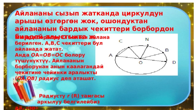 Айлананы сызып жатканда циркулдун арышы өзгөргөн жок, ошондуктан айлананын бардык чекиттери борбордон бирдей алыстыкта жатат. Мында борбору  О  болгон айлана берилген. А,В,С чекиттери бул айланада жатат. Анда  О А= ОВ=ОС  болору түшүнүктүү. Айлананын борборунан анын каалагандай чекитине чейинки аралыкты ( ОА,ОВ)   радиус  деп аташат.    Радиусту  r  (R) тамгасы  аркылуу белгилейбиз да, «эр»  деп окуйбуз, ал  ОА=r  болот. 