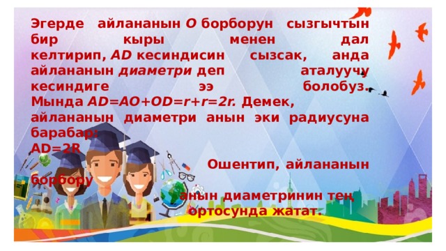Эгерде айлананын  О  борборун сызгычтын бир кыры менен дал келтирип,  AD  кесиндисин сызсак, анда айлананын  диаметри  деп аталуучу кесиндиге ээ болобуз. Мында  AD=AO+OD=r+r=2r.  Демек, айлананын диаметри анын эки радиусуна барабар: AD=2R  Ошентип, айлананын борбору  анын диаметринин тең  ортосунда жатат. 
