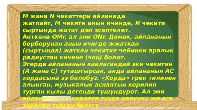 M  жана  N  чекиттери айланада жатпайт,  M  чекити анын ичинде,  N  чекити сыртында жатат деп эсептелет. Анткени  OMr, ал эми ONr. Демек, айлананын борборунан анын ичигде жжаткан (сыртында) жаткан чекитке чейинки аралык радиустан кичине (чоң) болот. Эгерде айлананын каалагандай эки чекитин (A жана C) туташтырсак, анда айлананын АС  хордасына ээ болобуз. «Хорда» грек тилинен алынган, музыкалык аспаптын керилип турган кылы дегенди түшүндүрөт. Ал эми айлананын ал хордага туура келүүчү же ага тирелип турган бөлүгү айлананын жаасы (АС) деп эсептелет. 