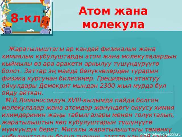 Атом жана молекула 8-кл  Жаратылыштагы ар кандай физикалык жана химиялык кубулуштарды атом жана молекулалардын кыймылы өз ара аракети аркылуу түшүндүрүүгө болот. Заттар эң майда бөлүкчөлөрдөн турарын физика курсунан билесиңер. Грециянын атактуу ойчулдары Демокрит мындан 2300 жыл мурда бул ойду айткан.  М.В.Ломоносовдун XVIII-кылымда пайда болгон молекулалар жана атомдор жөнүндөгү окуусу химия илимдеринин жаңы табылгалары менен толукталып, жаратылыштын көп кубулуштарын түшүнүүгө мүмкүндүк берет. Мисалы жаратылыштагы төмөнкү кубулуштардын болуп турушу, заттар кандай гана абалда болбосун ( катуу,суюк, газ) эң майда бөлүкчөдөн – атом жана молекулалардан турарын далилдейт. 