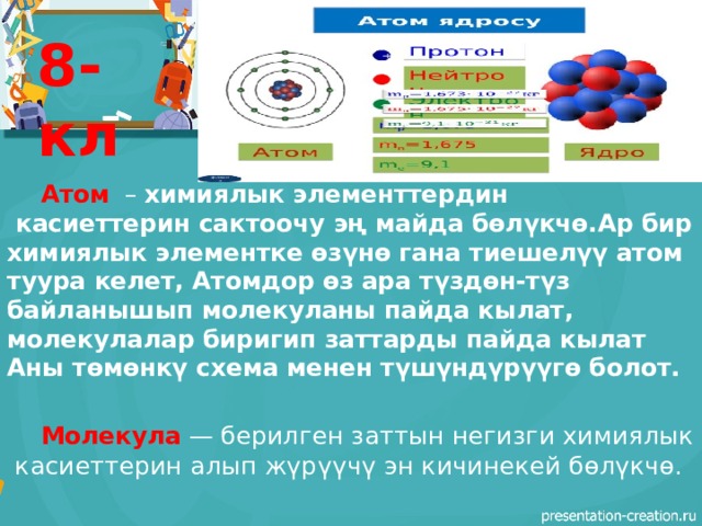 8-кл   Атом   – химиялык элементтердин  касиеттерин сактоочу эң майда бөлүкчө.Ар бир химиялык элементке өзүнө гана тиешелүү атом туура келет, Атомдор өз ара түздөн-түз байланышып молекуланы пайда кылат, молекулалар биригип заттарды пайда кылат Аны төмөнкү схема менен түшүндүрүүгө болот.  Молекула  — берилген заттын негизги химиялык  касиеттерин алып жүрүүчү эн кичинекей бөлүкчө.  