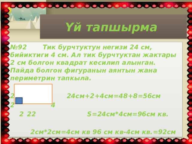 Үй тапшырма № 92 Тик бурчтуктун негизи 24 см, бийиктиги 4 см. Ал тик бурчтуктан жактары 2 см болгон квадрат кесилип алынган. Пайда болгон фигура­нын аянтын жана периметрин тапкыла.  24 2  Р=2* 24см+2+4см=48+8=56см 2  4  2  22 S=24cм*4см=96см кв.      2см*2см=4см кв 96 см кв-4см кв.=92см 