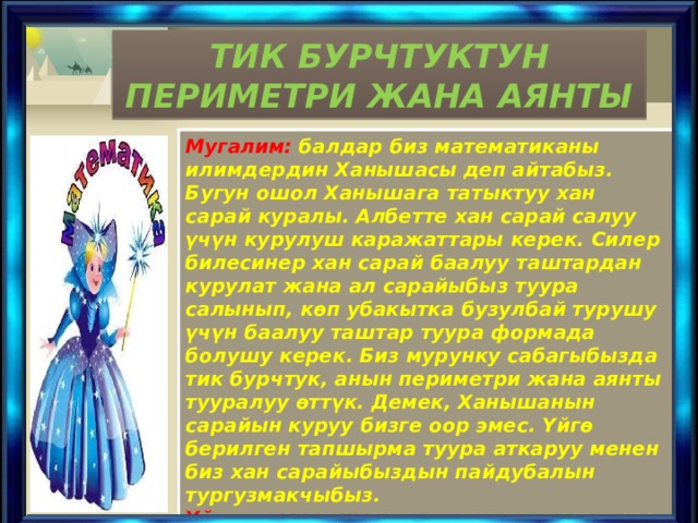 ТИК БУРЧТУКТУН ПЕРИМЕТРИ ЖАНА АЯНТЫ Мугалим: балдар биз математиканы илимдердин Ханышасы деп айтабыз. Бугун ошол Ханышага татыктуу хан сарай куралы. Албетте хан сарай салуу үчүн курулуш каражаттары керек. Силер билесинер хан сарай баалуу таштардан курулат жана ал сарайыбыз туура салынып, көп убакытка бузулбай турушу үчүн баалуу таштар туура формада болушу керек. Биз мурунку сабагыбызда тик бурчтук, анын периметри жана аянты тууралуу өттүк. Демек, Ханышанын сарайын куруу бизге оор эмес. Үйгө берилген тапшырма туура аткаруу менен биз хан сарайыбыздын пайдубалын тургузмакчыбыз. Үй тапшырманы текшерүү: тапшырманы текшерүү катанын үстүнөн иштөө, ката көбүрөөк кетирилген мисалдарды ар бир топтон бирден окуучуну доскага чыгаруу жолу менен текшерүү. 