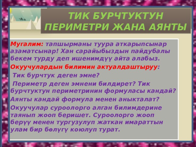 ТИК БУРЧТУКТУН ПЕРИМЕТРИ ЖАНА АЯНТЫ Мугалим: тапшырманы туура аткарыпсынар азаматсынар! Хан сарайыбыздын пайдубалы бекем турду деп ишенимдүү айта алабыз. Окуучулардын билимин актуалдаштыруу :  Тик бурчтук деген эмне?  Периметр деген эмнени билдирет? Тик бурчтуктун периметринин формуласы кандай? Аянты кандай формула менен аныкталат? Окуучулар суроолорго алган билимдерине таянып жооп беришет. Суроолорго жооп берүү менен тургузулуп жаткан имараттын улам бир бөлүгү коюлуп турат. 