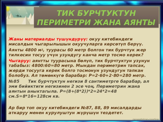 ТИК БУРЧТУКТУН ПЕРИМЕТРИ ЖАНА АЯНТЫ Жаны материалды түшүндүрүү: окуу китебиндеги мисалдын чыгарылышын окуучуларга көрсөтүп берүү. Аянты 4800 м 2 , туурасы 60 метр болгон тик бурчтук жер тилкесин тосуу үчүн узундугу канча метр тосмо керек? Чыгаруу: аянтты туурасына бөлүп, тик бурчтуктун узунун табабыз: 4800:60=80 метр. Мындан периметрин тапсак, жерди тосууга керек болго тосмонун узундугун тапкан болобуз. Ал төмөнкүгө барабар: Р=2·60+2·80=280 метр . № 85 Тик бурчтуктун негизи 8 сантиметрге барабар, ал эми бийиктиги негизинен 2 эсе чоң. Периметрин жана аянтын аныктагыла. Р=(8+(8*2))*2=24*2=48 см.S=8*16=128см кв.  Ар бир топ окуу китебиндеги №87, 88, 89 мисалдарды аткаруу менен курулуштун жүрүшүн тездетет. 