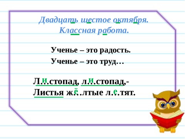 Двадцать шестое октября.  Классная работа. Ученье – это радость. Ученье – это труд… и и Л…стопад, л…стопад,- Листья ж…лтые л…тят. ё е 