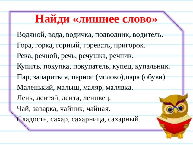 Найди «лишнее слово» Водяной, вода, водичка, подводник, водитель. Гора, горка, горный, горевать, пригорок. Река, речной, речь, речушка, речник. Купить, покупка, покупатель, купец, купальник. Пар, запариться, парное (молоко),пара (обуви). Маленький, малыш, маляр, малявка. Лень, лентяй, лента, ленивец. Чай, заварка, чайник, чайная. Сладость, сахар, сахарница, сахарный. 