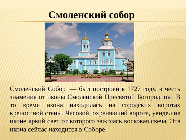 Смоленский собор Смоленский Собор  — был построен в 1727 году, в честь знамения от иконы Смоленской Пресвятой Богородицы. В то время икона находилась на городских воротах крепостной стены. Часовой, охранявший ворота, увидел на иконе яркий свет от которого зажглась восковая свеча. Эта икона сейчас находится в Соборе. 