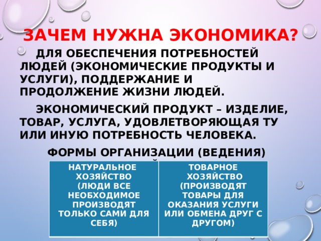 Зачем нужна экономика?   Для обеспечения потребностей людей (экономические продукты и услуги), поддержание и продолжение жизни людей.  Экономический продукт – изделие, товар, услуга, удовлетворяющая ту или иную потребность человека. Формы организации (ведения) хозяйства:  НАТУРАЛЬНОЕ ХОЗЯЙСТВО ТОВАРНОЕ (ЛЮДИ ВСЕ НЕОБХОДИМОЕ ПРОИЗВОДЯТ ТОЛЬКО САМИ ДЛЯ СЕБЯ)  ХОЗЯЙСТВО (ПРОИЗВОДЯТ ТОВАРЫ ДЛЯ ОКАЗАНИЯ УСЛУГИ ИЛИ ОБМЕНА ДРУГ С ДРУГОМ) 