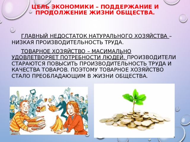 ЦЕЛЬ ЭКОНОМИКИ – ПОДДЕРЖАНИЕ И ПРОДОЛЖЕНИЕ ЖИЗНИ ОБЩЕСТВА.  ГЛАВНЫЙ НЕДОСТАТОК НАТУРАЛЬНОГО ХОЗЯЙСТВА – НИЗКАЯ ПРОИЗВОДИТЕЛЬНОСТЬ ТРУДА.  ТОВАРНОЕ ХОЗЯЙСТВО – МАСИМАЛЬНО УДОВЛЕТВОРЯЕТ ПОТРЕБНОСТИ ЛЮДЕЙ. ПРОИЗВОДИТЕЛИ СТАРАЮТСЯ ПОВЫСИТЬ ПРОИЗВОДИТЕЛЬНОСТЬ ТРУДА И КАЧЕСТВА ТОВАРОВ. ПОЭТОМУ ТОВАРНОЕ ХОЗЯЙСТВО СТАЛО ПРЕОБЛАДАЮЩИМ В ЖИЗНИ ОБЩЕСТВА. 