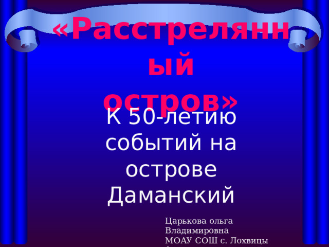 «Расстрелянный остров» К 50-летию событий на острове Даманский Царькова ольга Владимировна МОАУ СОШ с. Лохвицы филиал Некрасовский 