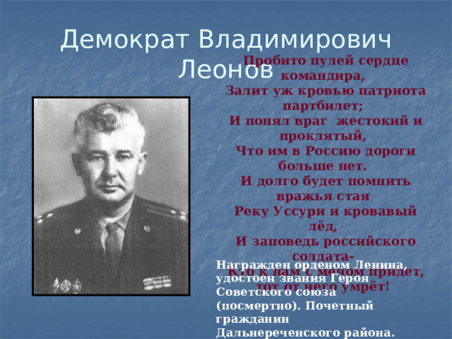 Демократ Владимирович  Леонов Пробито пулей сердце командира, Залит уж кровью патриота партбилет; И понял враг жестокий и проклятый, Что им в Россию дороги больше нет. И долго будет помнить вражья стая Реку Уссури и кровавый лёд, И заповедь российского солдата- Кто к нам с мечом придет, тот от него умрёт! Награжден орденом Ленина, удостоен звания Героя Советского союза (посмертно). Почетный гражданин Дальнереченского района. Похоронен в городском парке. 