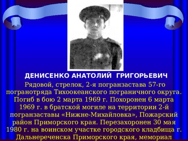 ДЕНИСЕНКО АНАТОЛИЙ ГРИГОРЬЕВИЧ  Рядовой, стрелок, 2-я погранзастава 57-го погранотряда Тихоокеанского пограничного округа. Погиб в бою 2 марта 1969 г. Похоронен 6 марта 1969 г. в братской могиле на территории 2-й погранзаставы «Нижне-Михайловка», Пожарский район Приморского края. Перезахоронен 30 мая 1980 г. на воинском участке городского кладбища г. Дальнереченска Приморского края, мемориал «Слава павшим героям». Награжден орденом Красного Знамени (посмертно) 