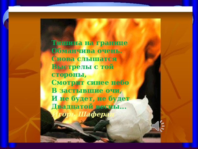 Тишина на границе  Обманчива очень.  Снова слышатся  Выстрелы с той стороны,  Смотрит синее небо  В застывшие очи,  И не будет, не будет  Двадцатой весны... Игорь Шаферан 